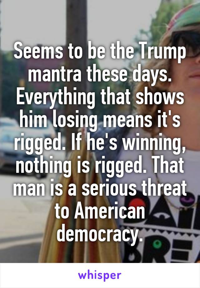 Seems to be the Trump mantra these days. Everything that shows him losing means it's rigged. If he's winning, nothing is rigged. That man is a serious threat to American democracy.