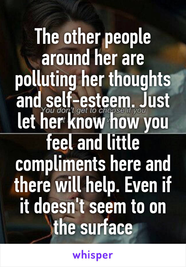 The other people around her are polluting her thoughts and self-esteem. Just let her know how you feel and little compliments here and there will help. Even if it doesn't seem to on the surface