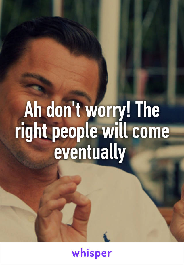 Ah don't worry! The right people will come eventually 
