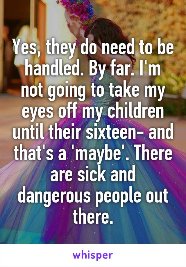Yes, they do need to be handled. By far. I'm not going to take my eyes off my children until their sixteen- and that's a 'maybe'. There are sick and dangerous people out there.
