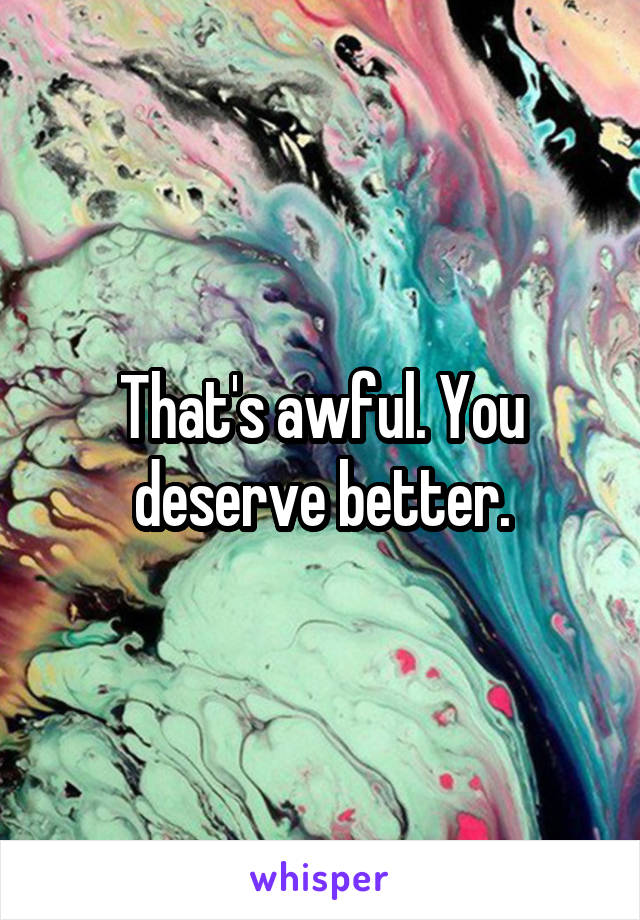 That's awful. You deserve better.