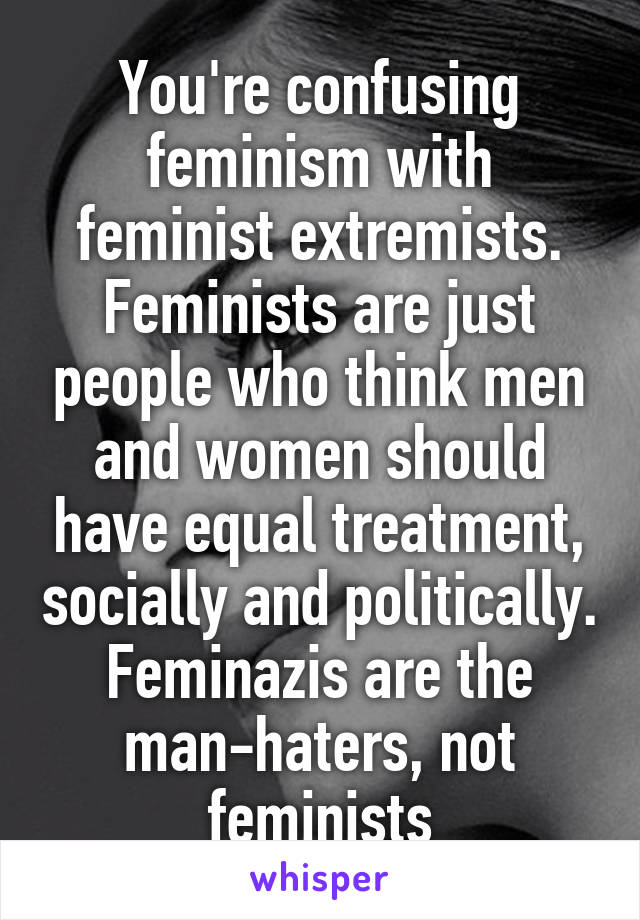 You're confusing feminism with feminist extremists. Feminists are just people who think men and women should have equal treatment, socially and politically. Feminazis are the man-haters, not feminists