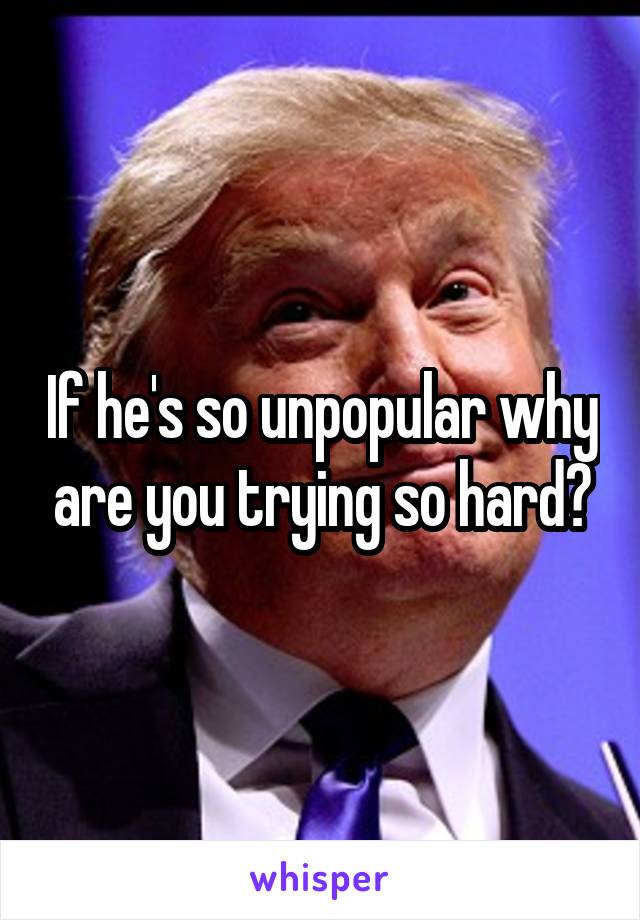 If he's so unpopular why are you trying so hard?