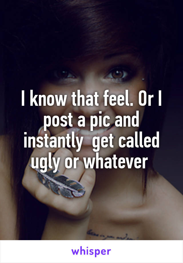 I know that feel. Or I post a pic and instantly  get called ugly or whatever 
