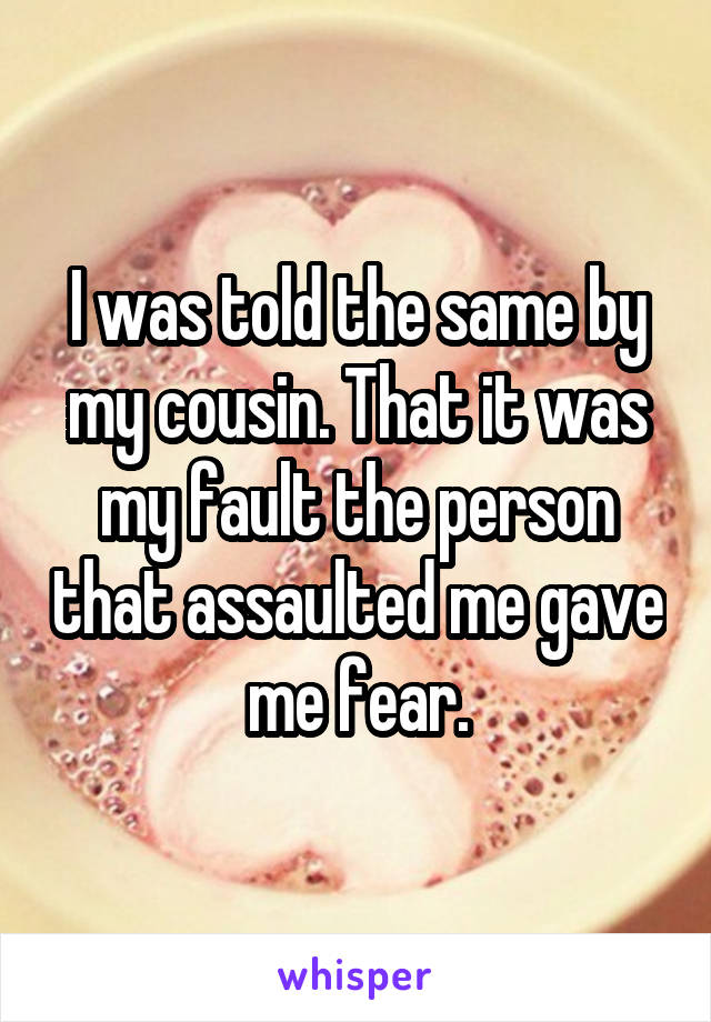 I was told the same by my cousin. That it was my fault the person that assaulted me gave me fear.
