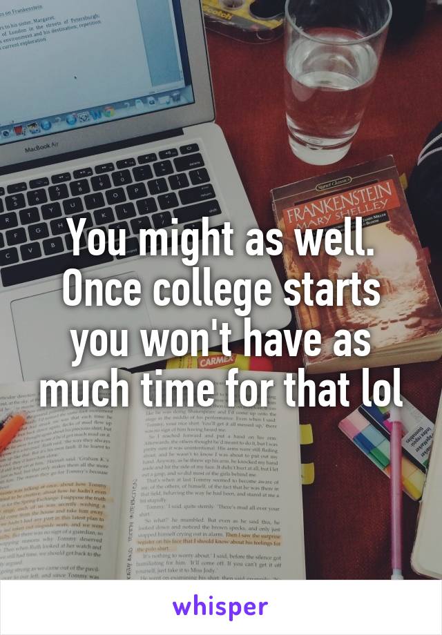 You might as well. Once college starts you won't have as much time for that lol