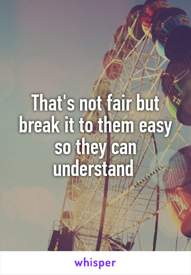 That's not fair but break it to them easy so they can understand 