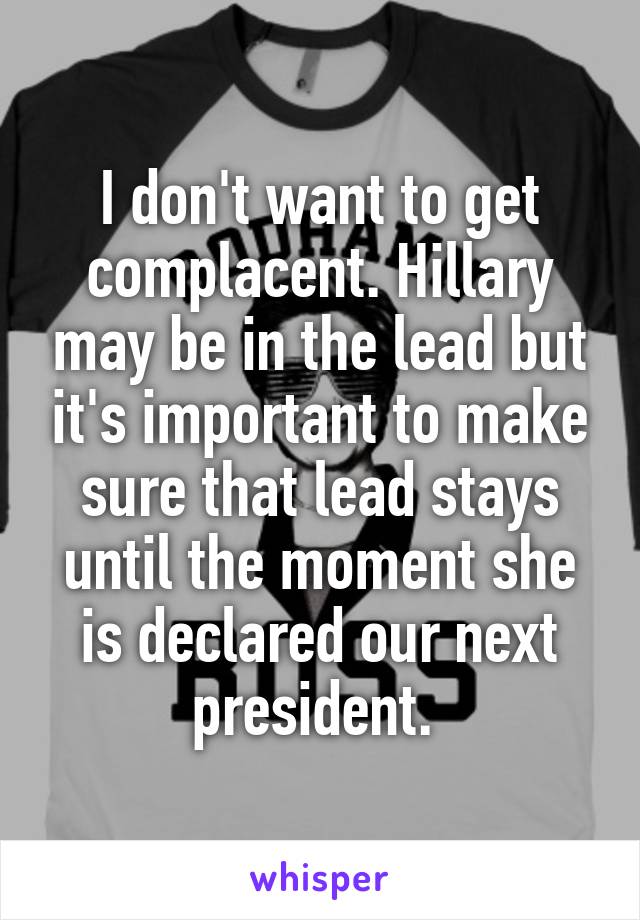 I don't want to get complacent. Hillary may be in the lead but it's important to make sure that lead stays until the moment she is declared our next president. 