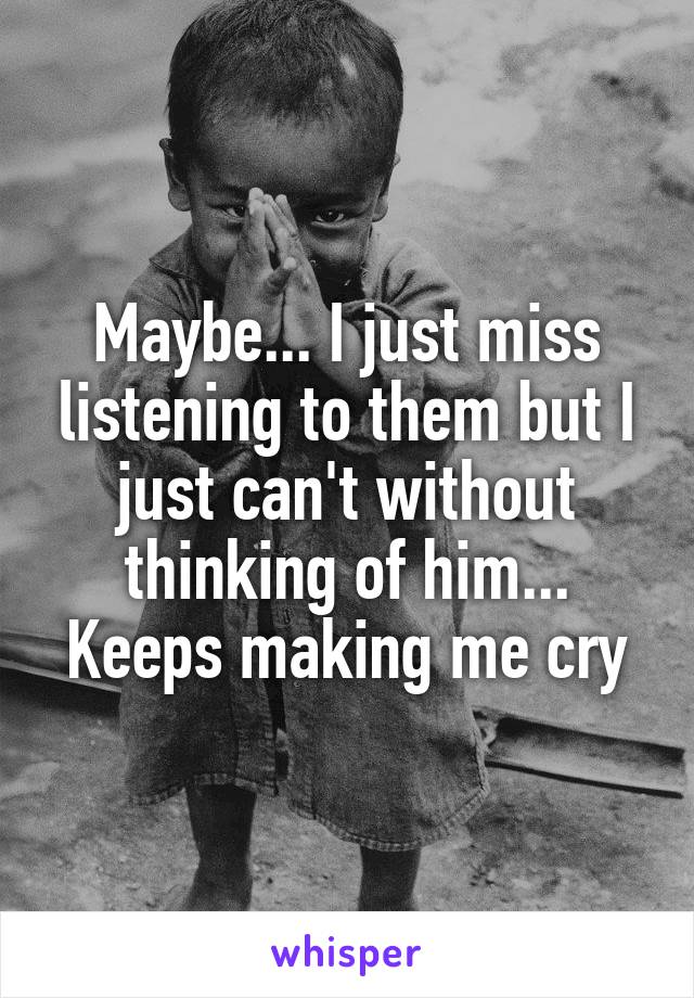 Maybe... I just miss listening to them but I just can't without thinking of him... Keeps making me cry