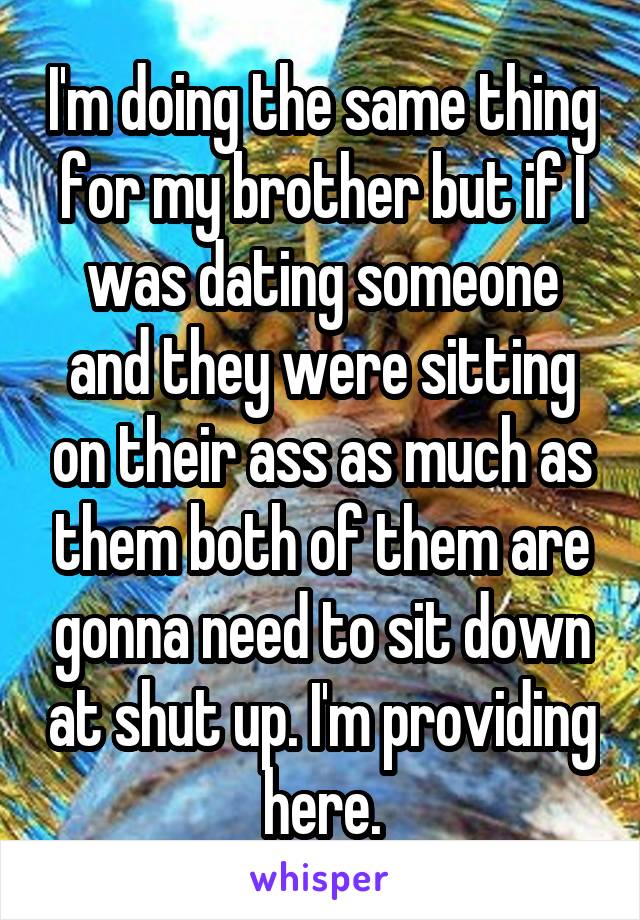 I'm doing the same thing for my brother but if I was dating someone and they were sitting on their ass as much as them both of them are gonna need to sit down at shut up. I'm providing here.