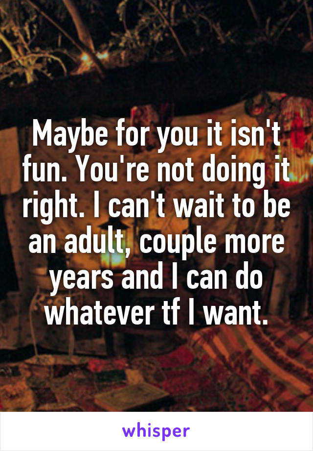 Maybe for you it isn't fun. You're not doing it right. I can't wait to be an adult, couple more years and I can do whatever tf I want.