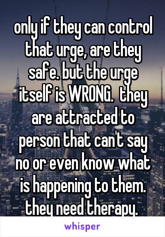 only if they can control that urge, are they safe. but the urge itself is WRONG.  they are attracted to person that can't say no or even know what is happening to them. they need therapy. 