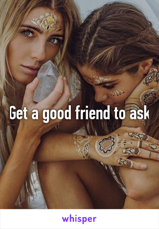 Get a good friend to ask