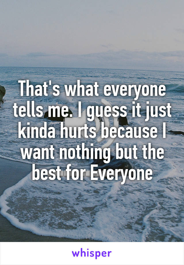 That's what everyone tells me. I guess it just kinda hurts because I want nothing but the best for Everyone
