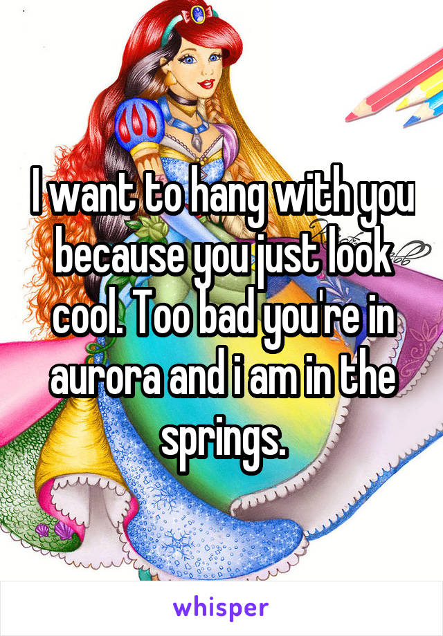 I want to hang with you because you just look cool. Too bad you're in aurora and i am in the springs.