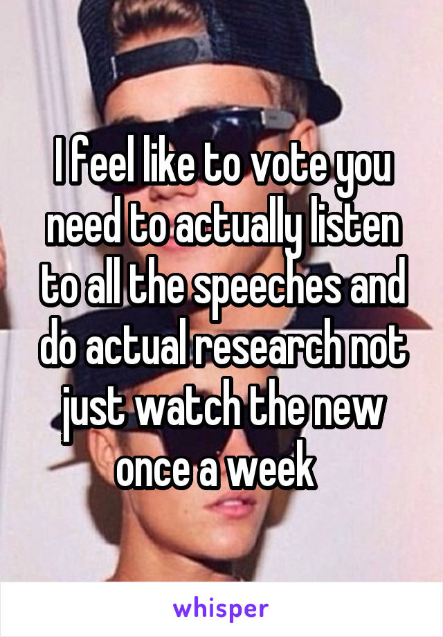 I feel like to vote you need to actually listen to all the speeches and do actual research not just watch the new once a week  