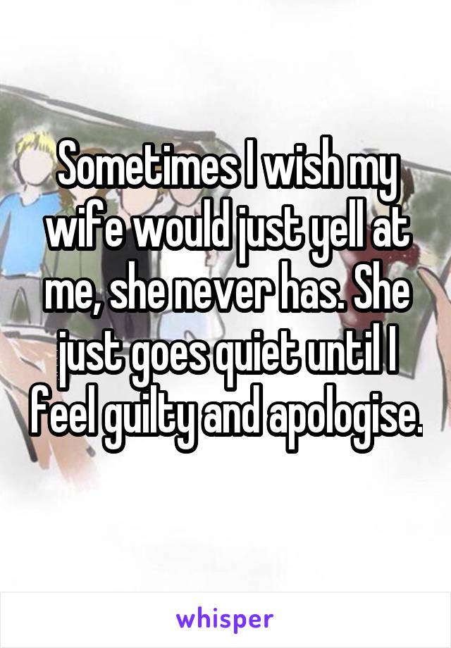 Sometimes I wish my wife would just yell at me, she never has. She just goes quiet until I feel guilty and apologise. 