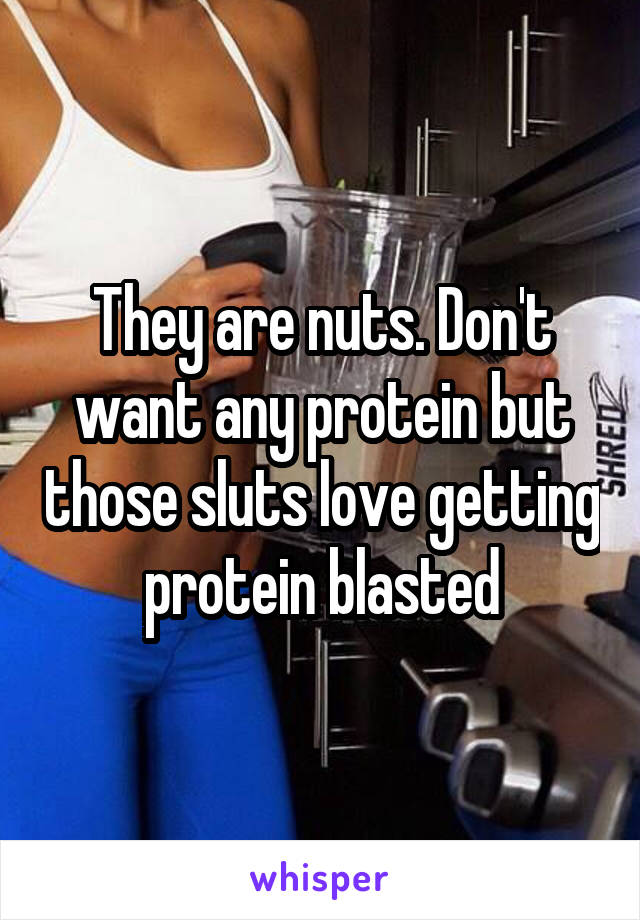 They are nuts. Don't want any protein but those sluts love getting protein blasted