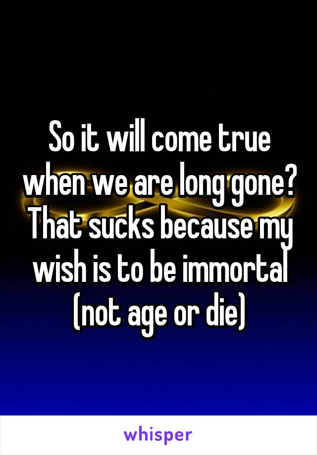 So it will come true when we are long gone? That sucks because my wish is to be immortal (not age or die)