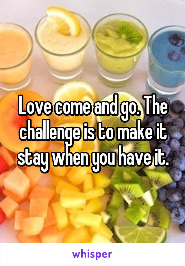Love come and go. The challenge is to make it stay when you have it.