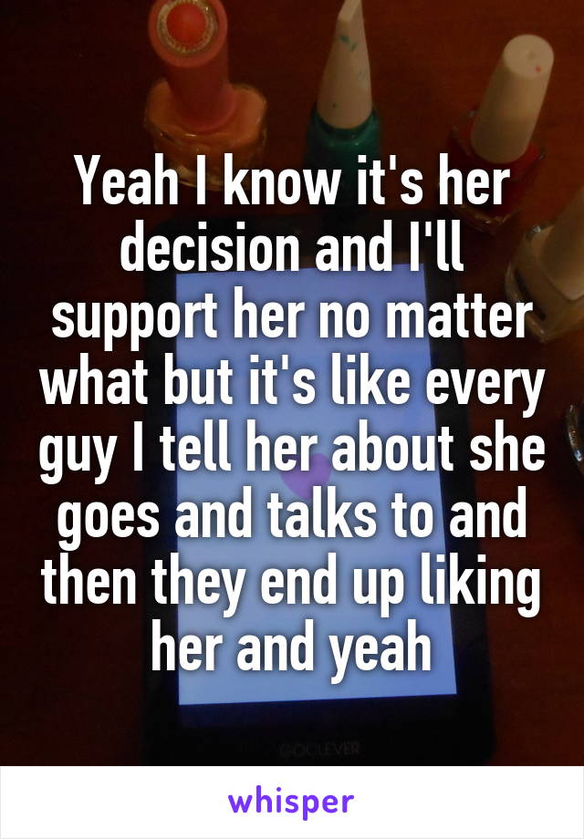 Yeah I know it's her decision and I'll support her no matter what but it's like every guy I tell her about she goes and talks to and then they end up liking her and yeah