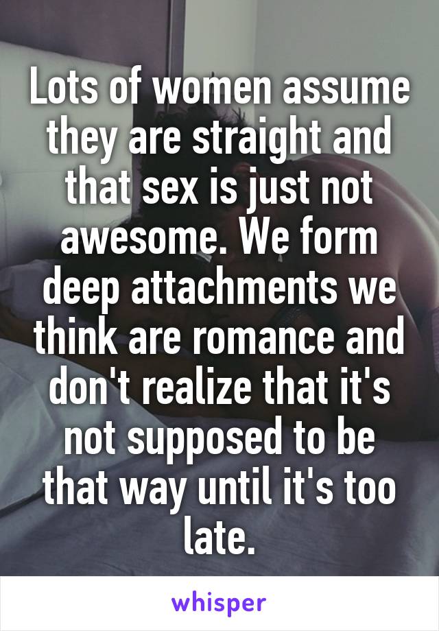 Lots of women assume they are straight and that sex is just not awesome. We form deep attachments we think are romance and don't realize that it's not supposed to be that way until it's too late.