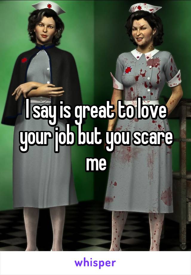 I say is great to love your job but you scare me