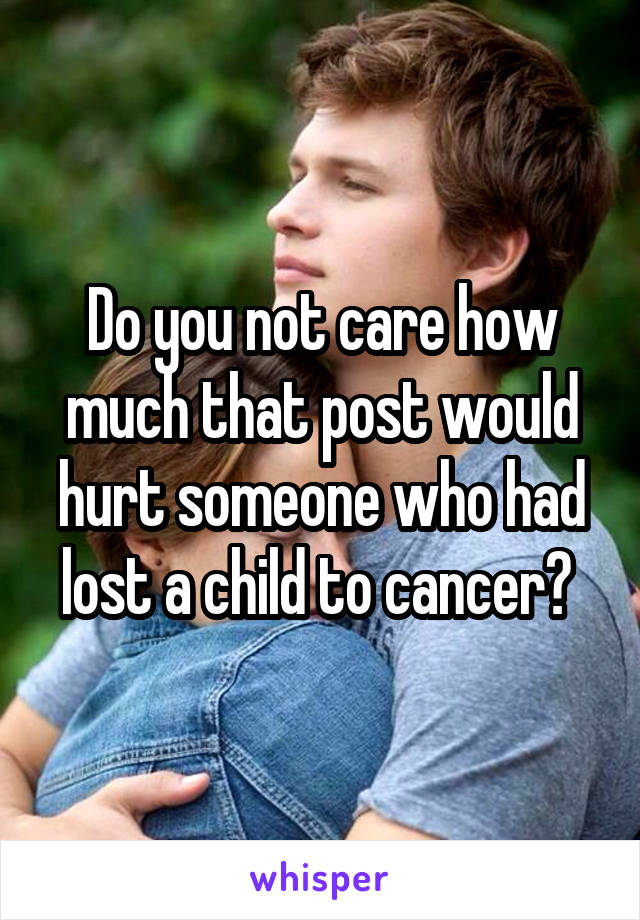 Do you not care how much that post would hurt someone who had lost a child to cancer? 
