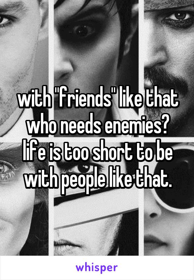with "friends" like that who needs enemies? life is too short to be with people like that.