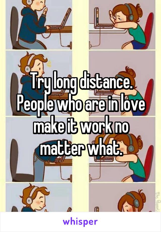 Try long distance. People who are in love make it work no matter what.