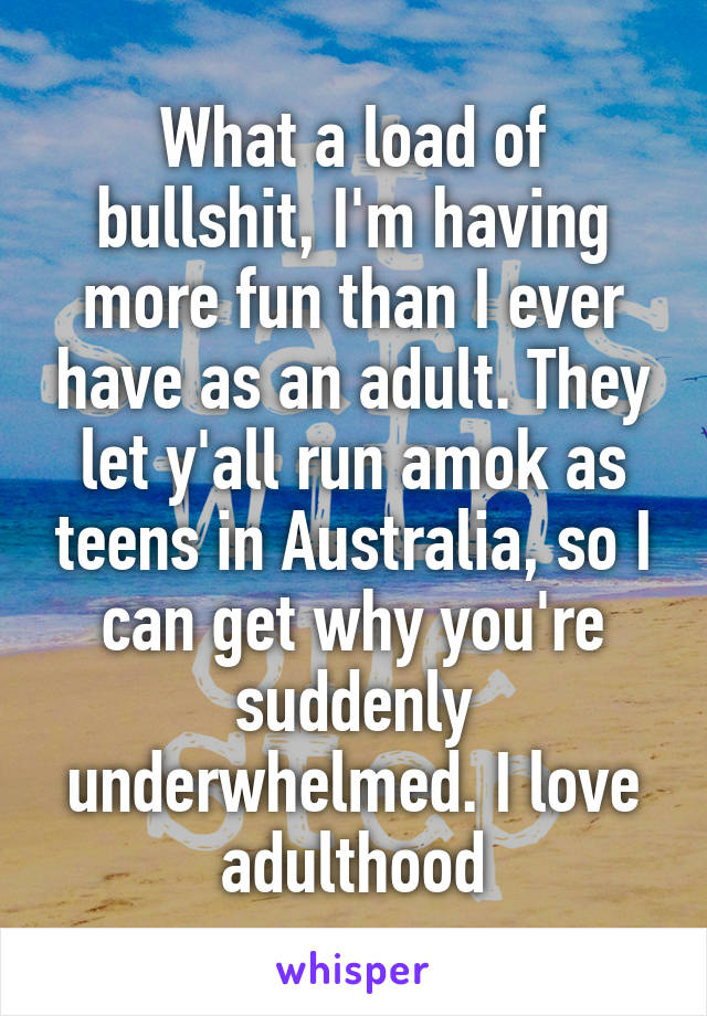 What a load of bullshit, I'm having more fun than I ever have as an adult. They let y'all run amok as teens in Australia, so I can get why you're suddenly underwhelmed. I love adulthood