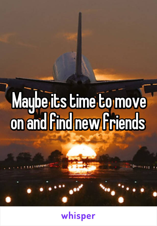 Maybe its time to move on and find new friends 