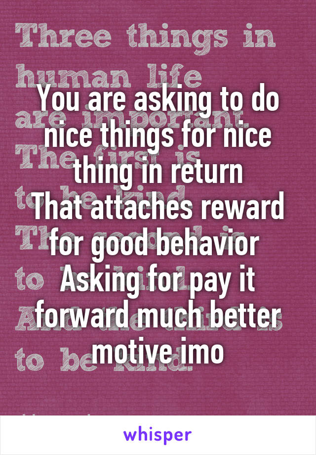 You are asking to do nice things for nice thing in return
That attaches reward for good behavior 
Asking for pay it forward much better motive imo
