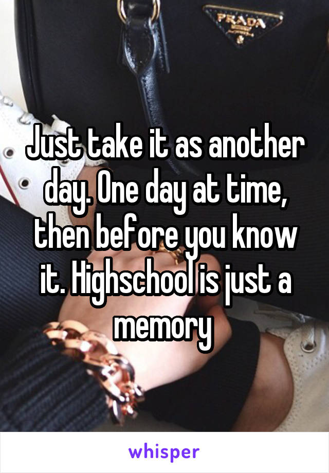 Just take it as another day. One day at time, then before you know it. Highschool is just a memory 
