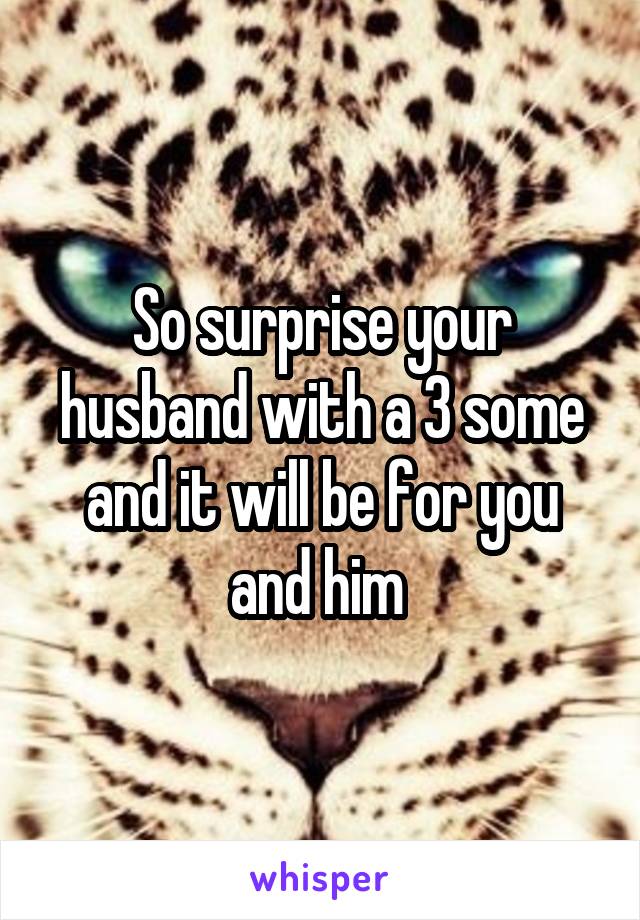 So surprise your husband with a 3 some and it will be for you and him 