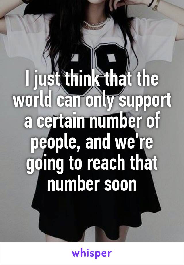 I just think that the world can only support a certain number of people, and we're going to reach that number soon