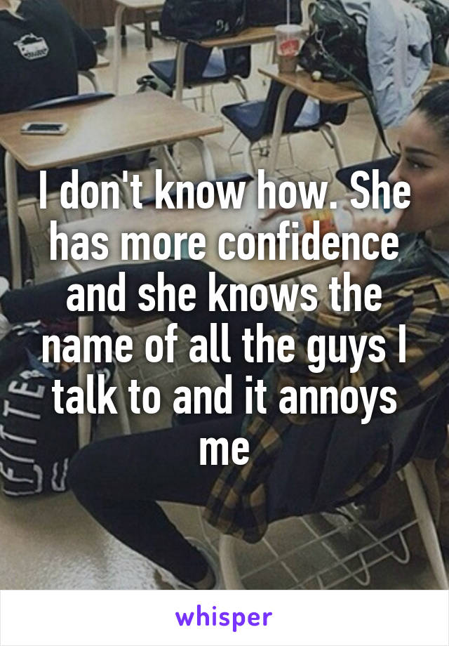 I don't know how. She has more confidence and she knows the name of all the guys I talk to and it annoys me