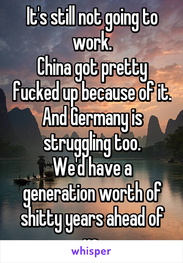 It's still not going to work.
China got pretty fucked up because of it. And Germany is struggling too.
We'd have a generation worth of shitty years ahead of us.