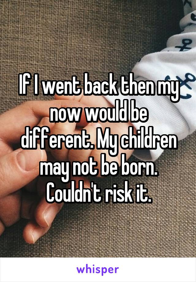 If I went back then my now would be different. My children may not be born. Couldn't risk it.