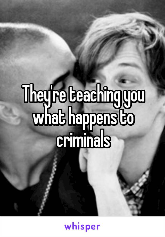 They're teaching you what happens to criminals