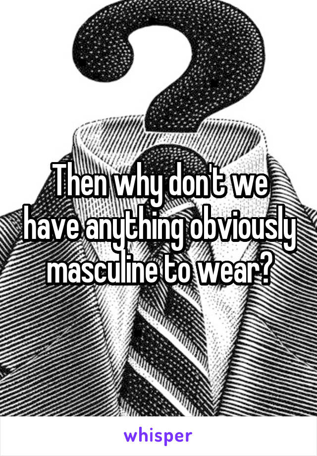 Then why don't we have anything obviously masculine to wear?