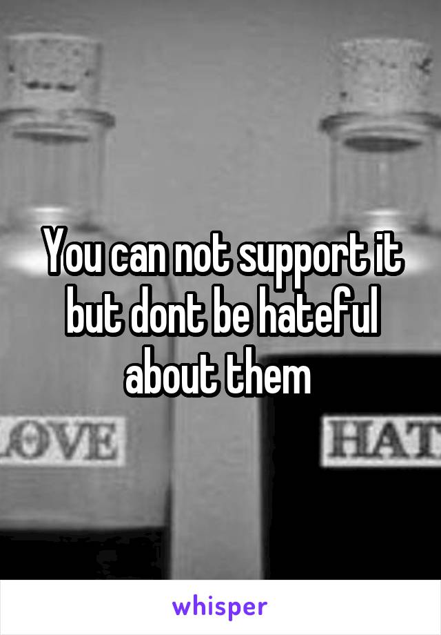 You can not support it but dont be hateful about them 