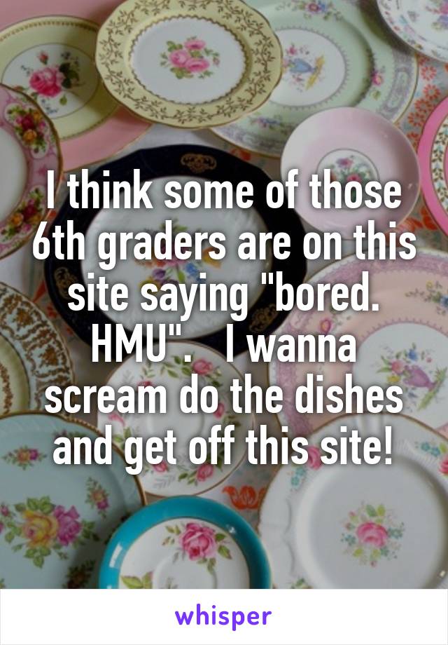 I think some of those 6th graders are on this site saying "bored. HMU".   I wanna scream do the dishes and get off this site!