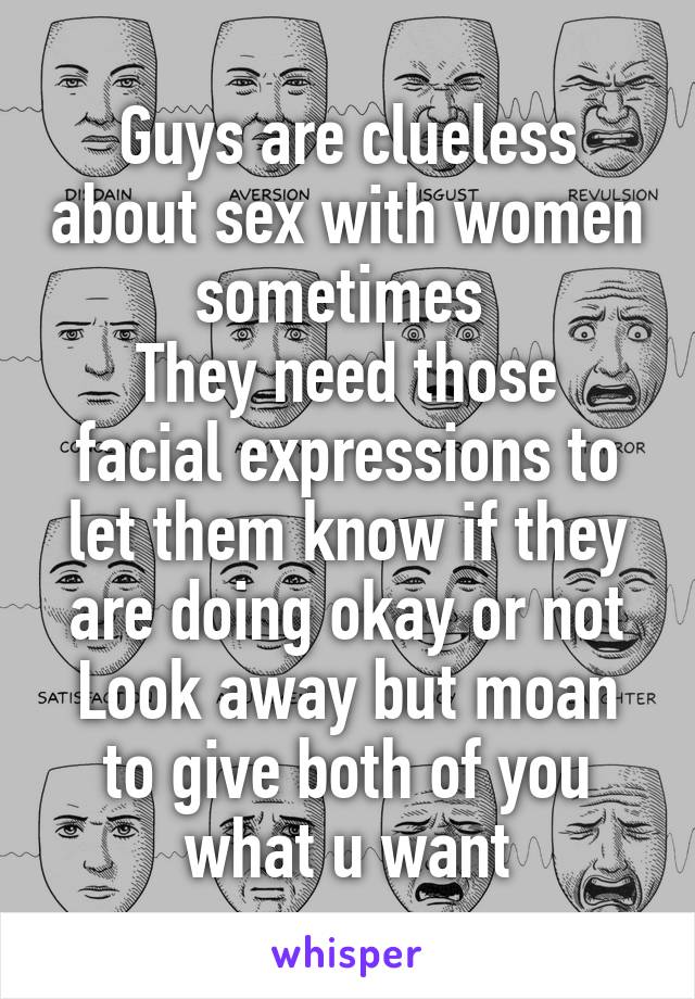 Guys are clueless about sex with women sometimes 
They need those facial expressions to let them know if they are doing okay or not
Look away but moan to give both of you what u want