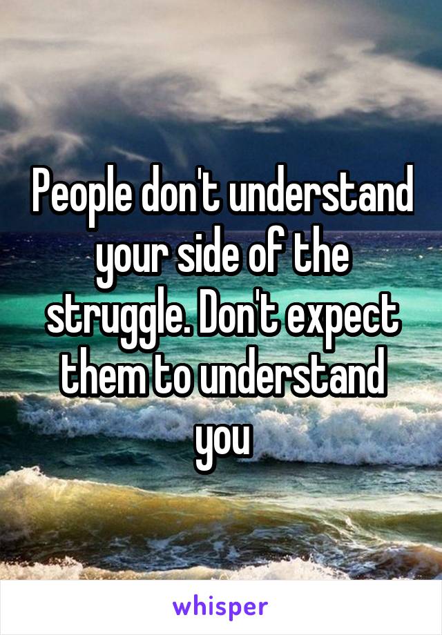 People don't understand your side of the struggle. Don't expect them to understand you