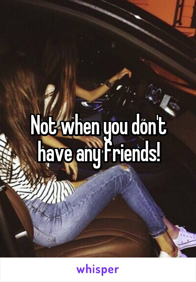 Not when you don't have any friends!