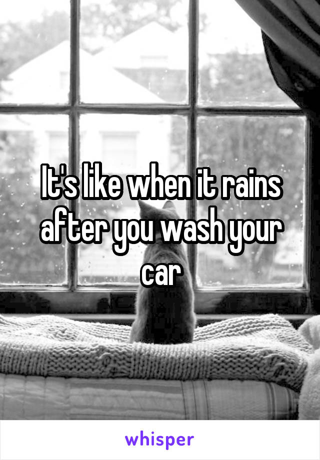 It's like when it rains after you wash your car