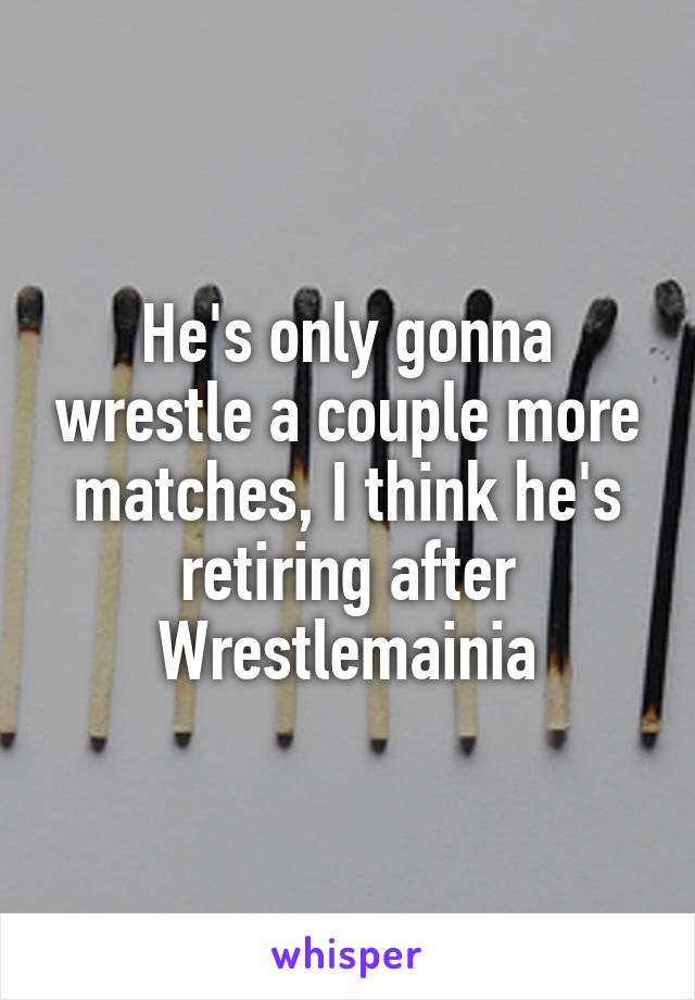 He's only gonna wrestle a couple more matches, I think he's retiring after Wrestlemainia