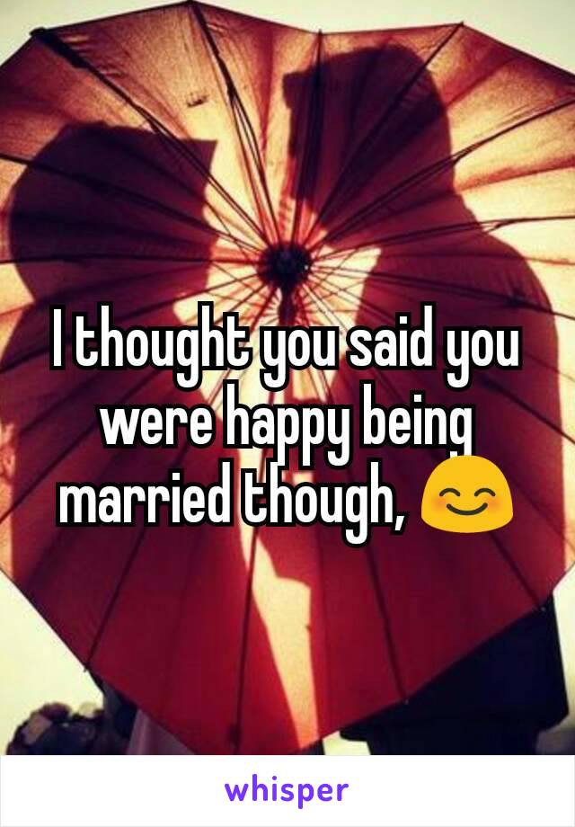 I thought you said you were happy being married though, 😊