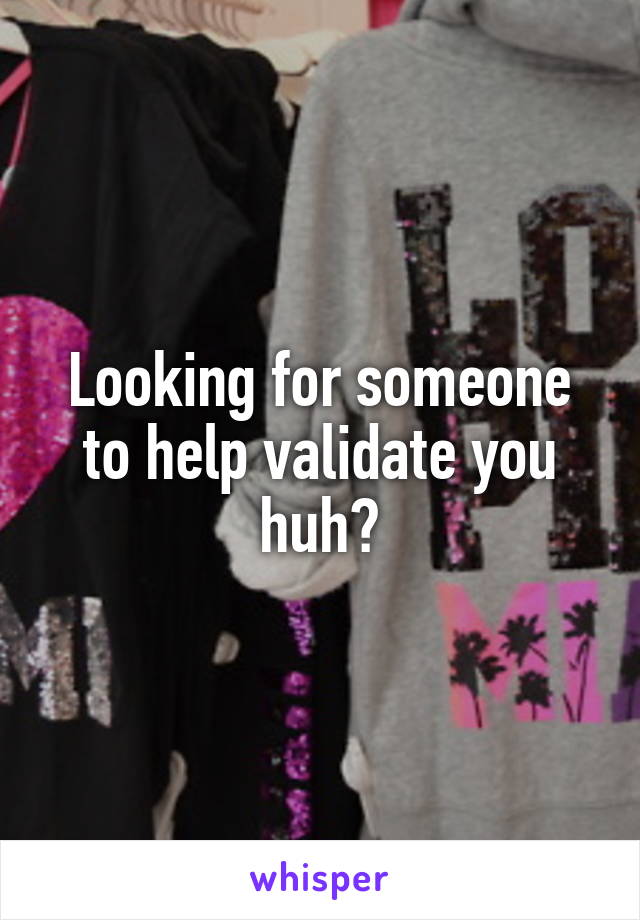 Looking for someone to help validate you huh?